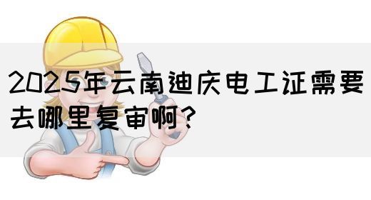 2025年云南迪庆电工证需要去哪里复审啊？