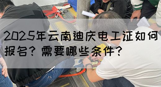 2025年云南迪庆电工证如何报名？需要哪些条件？