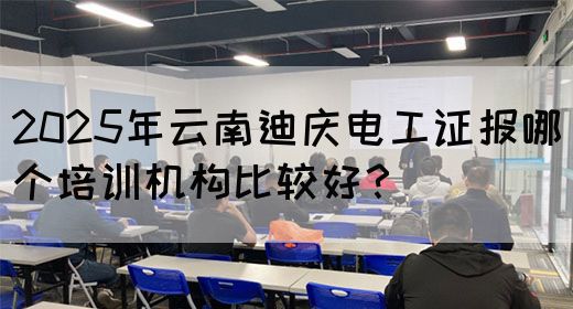 2025年云南迪庆电工证报哪个培训机构比较好？