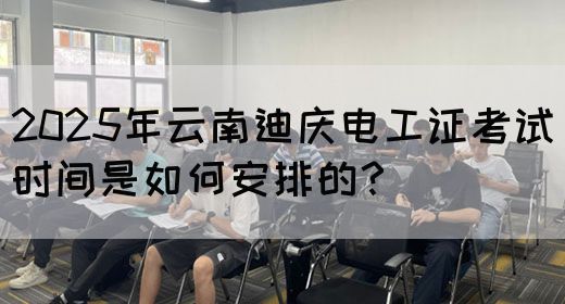 2025年云南迪庆电工证考试时间是如何安排的？