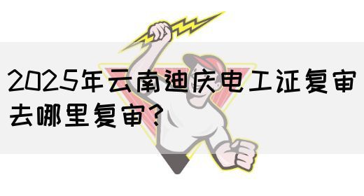 2025年云南迪庆电工证复审去哪里复审？