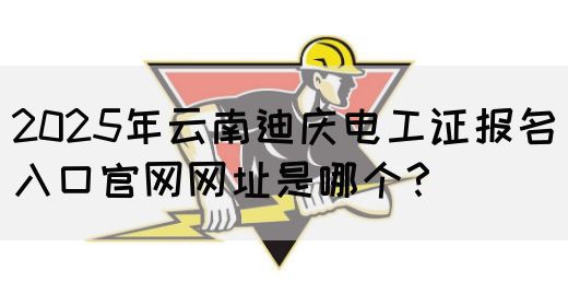 2025年云南迪庆电工证报名入口官网网址是哪个？
