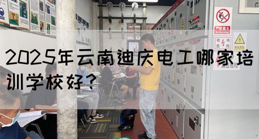 2025年云南迪庆电工哪家培训学校好？