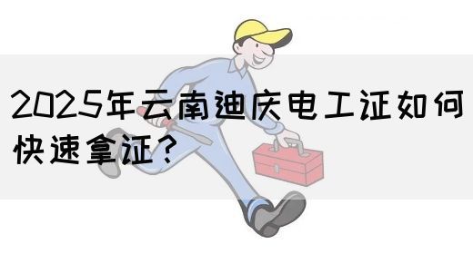 2025年云南迪庆电工证如何快速拿证？
