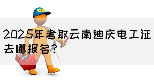 2025年考取云南迪庆电工证去哪报名？