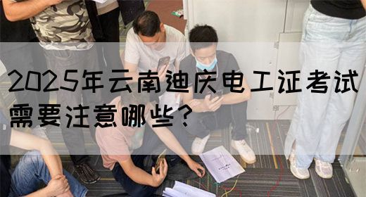 2025年云南迪庆电工证考试需要注意哪些？