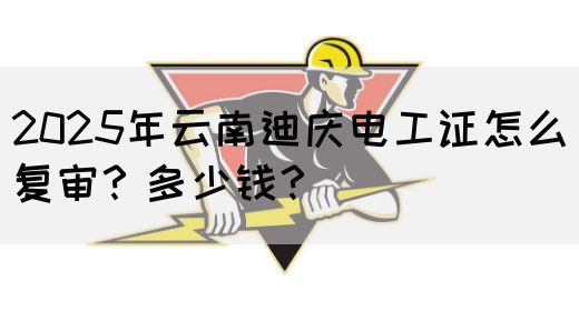 2025年云南迪庆电工证怎么复审？多少钱？