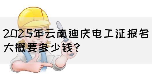 2025年云南迪庆电工证报名大概要多少钱？