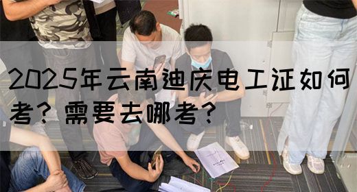 2025年云南迪庆电工证如何考？需要去哪考？