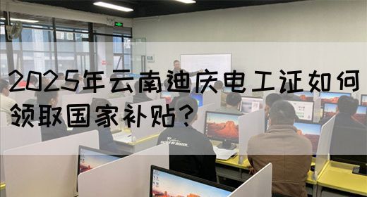 2025年云南迪庆电工证如何领取国家补贴？