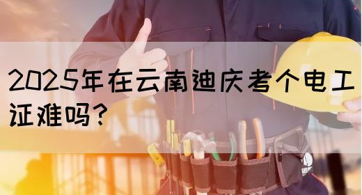 2025年在云南迪庆考个电工证难吗？