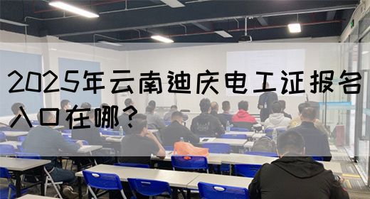 2025年云南迪庆电工证报名入口在哪？