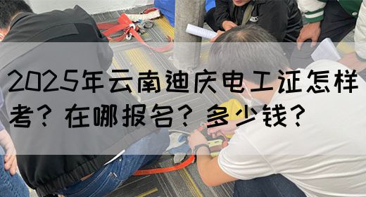 2025年云南迪庆电工证怎样考？在哪报名？多少钱？