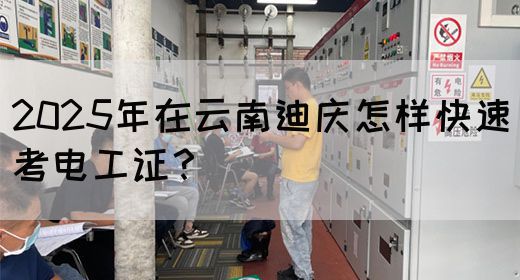 2025年在云南迪庆怎样快速考电工证？
